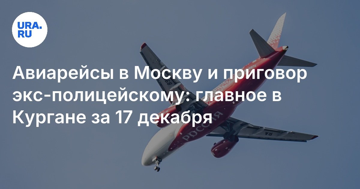 Главные новости Кургана 17 декабря: авиарейсы в Москву и приговор экс ...