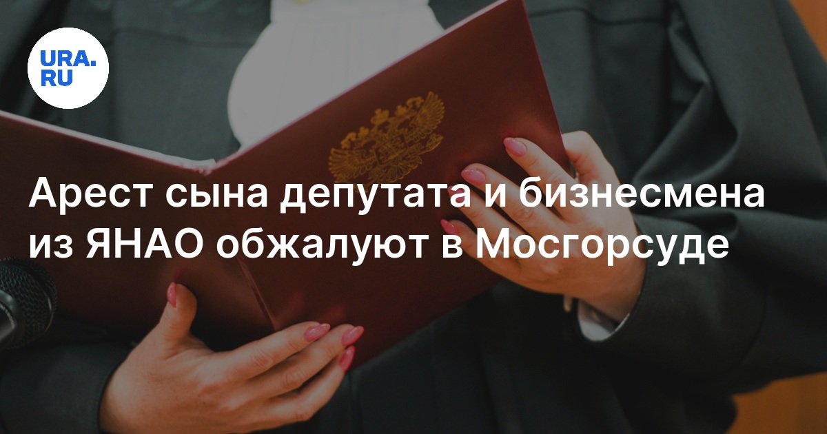 Арест сына депутата и бизнесмена из ЯНАО: апелляция на решение ...