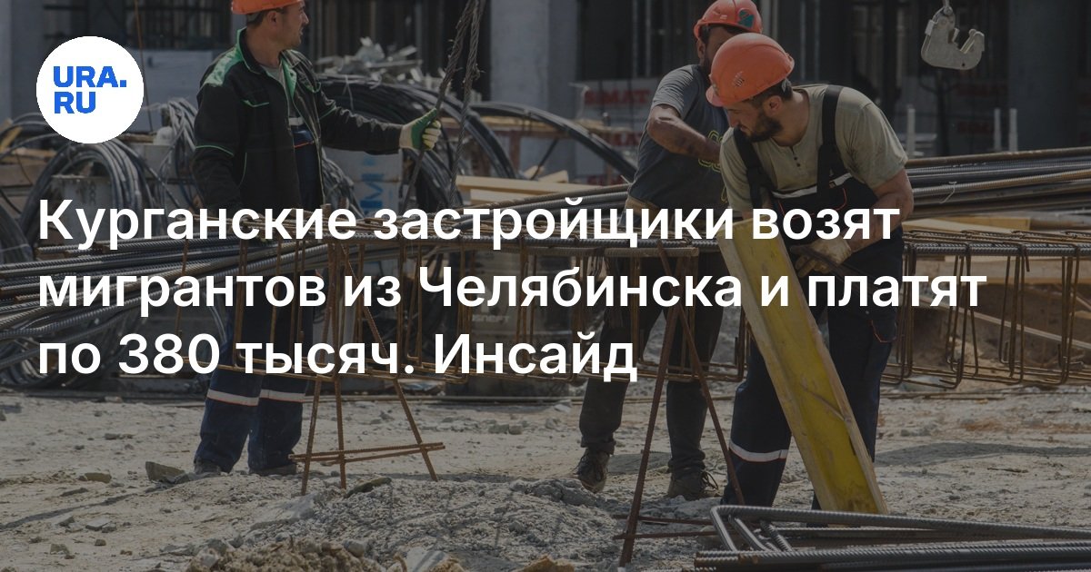 Курганские застройщики возят мигрантов из Челябинска и платят по 380 тысяч рублей, 2 июня 2025, УРА РУ