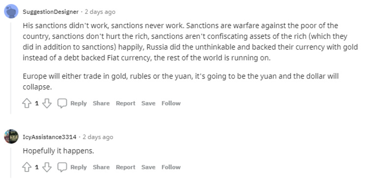 «Его санкции не сработали, санкции никогда не работают. Санкции — это война против бедных в стране, санкции не вредят богатым, санкции не конфискуют активы богатых (что они и сделали в дополнение к санкциям), Россия сделала немыслимое и подкрепила свою валюту золотом, а не долг, обеспеченный фиатной валютой, на котором работает весь остальной мир. Европа будет торговать либо золотом, либо рублями, либо юанями, будет юань, а доллар рухнет», — отмечает пользователь SuggestionDesigner. «Надеюсь, это произойдет», — отвечает в ответ автору треда комментатор