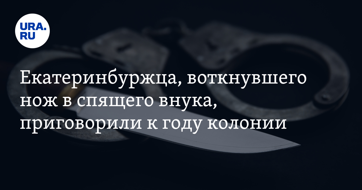 Екатеринбуржца, воткнувшего нож в спящего внука, приговорили к году ...