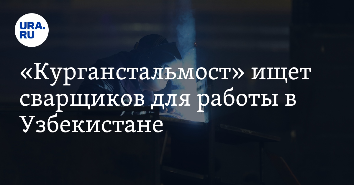 «Курганстальмост» ищет сварщиков для работы вУзбекистане