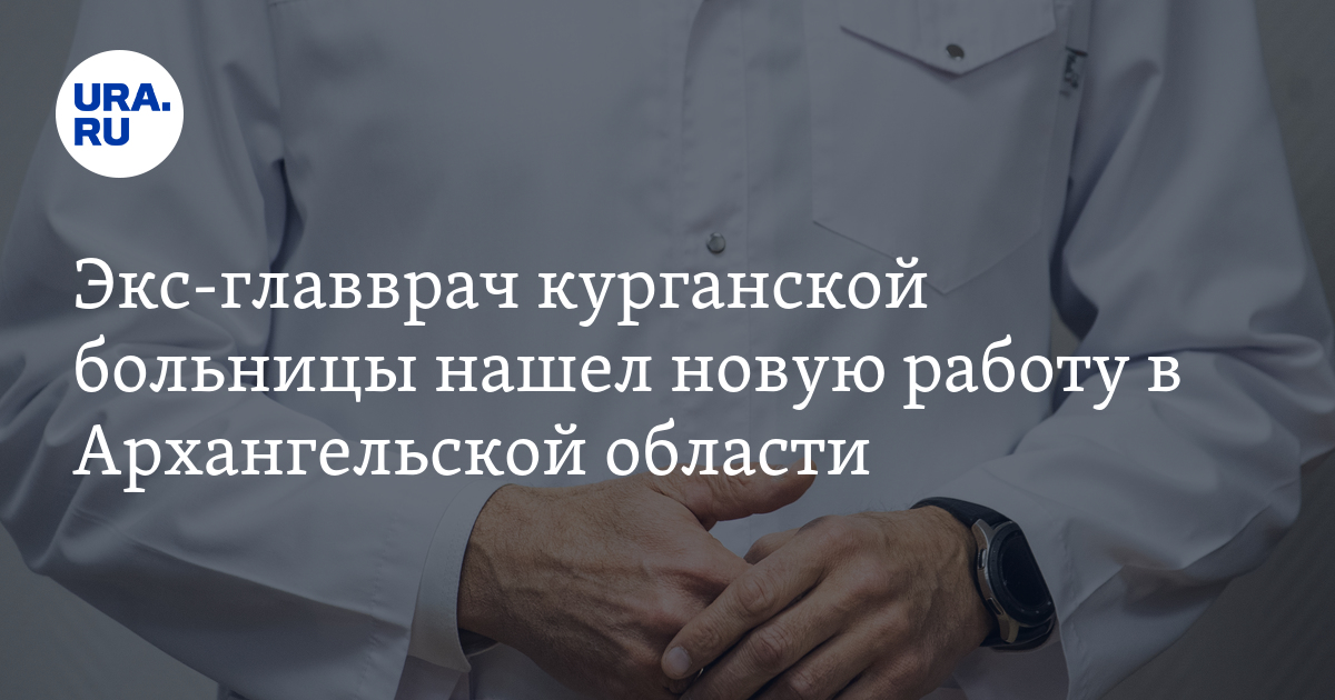 Экс-главврач курганской больницы нашел новую работу в Архангельскойобласти